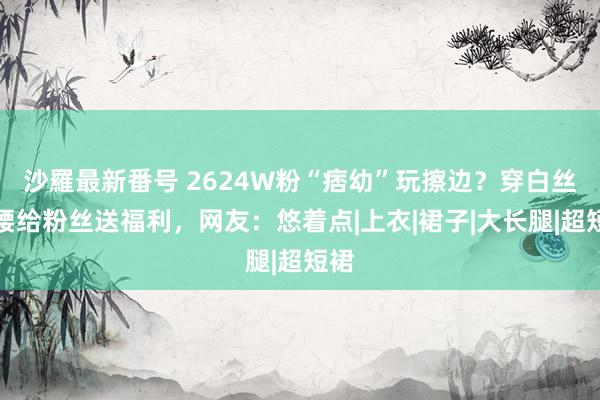 沙羅最新番号 2624W粉“痞幼”玩擦边？穿白丝弯腰给粉丝送福利，网友：悠着点|上衣|裙子|大长腿|超短裙