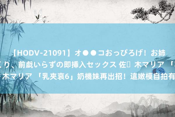 【HODV-21091】オ●●コおっぴろげ！お姉ちゃん 四六時中濡れまくり、前戯いらずの即挿入セックス 佐々木マリア 「乳夾哀6」奶機妹再出招！　這嫩模自拍有東京熱的fu