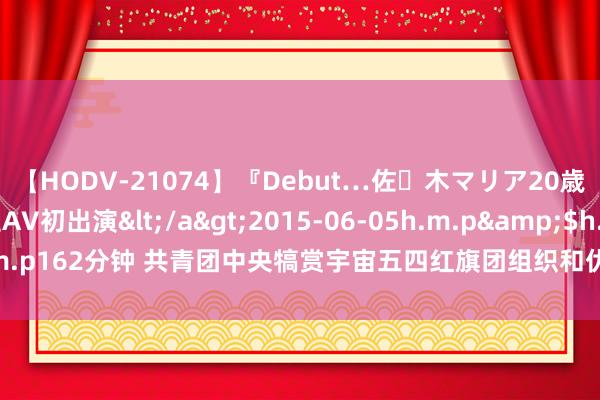 【HODV-21074】『Debut…佐々木マリア20歳』 現役女子大生AV初出演</a>2015-06-05h.m.p&$h.m.p162分钟 共青团中央犒赏宇宙五四红旗团组织和优秀共青聚集、共青团干部