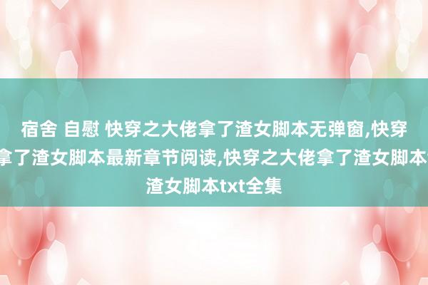 宿舍 自慰 快穿之大佬拿了渣女脚本无弹窗，快穿之大佬拿了渣女脚本最新章节阅读，快穿之大佬拿了渣女脚本txt全集