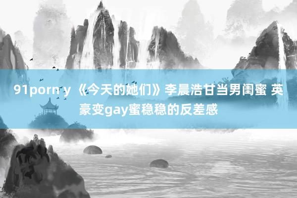 91porn y 《今天的她们》李晨浩甘当男闺蜜 英豪变gay蜜稳稳的反差感