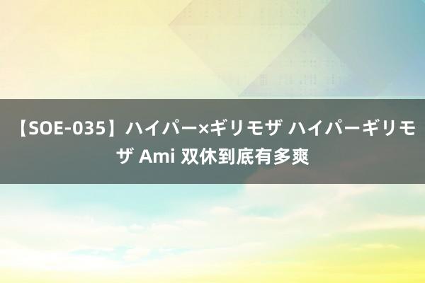 【SOE-035】ハイパー×ギリモザ ハイパーギリモザ Ami 双休到底有多爽