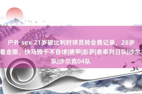 户外 sex 21岁破比利时球员转会费记录，28岁让曼城看走眼，快马毁于不自律|德甲|彭萨|表率列日队|沙尔克04队