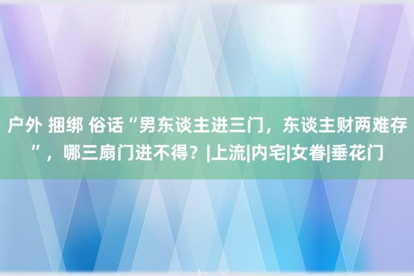 户外 捆绑 俗话“男东谈主进三门，东谈主财两难存”，哪三扇门进不得？|上流|内宅|女眷|垂花门