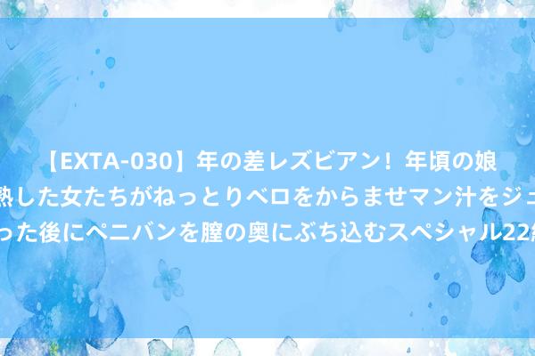 【EXTA-030】年の差レズビアン！年頃の娘たちとお母さんくらいの熟した女たちがねっとりベロをからませマン汁をジュルジュル舐め合った後にペニバンを膣の奥にぶち込むスペシャル22組45名4時間 买PS5的事理+1！Nature子刊：游戏机只买不玩王人能改善样式健康