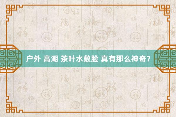 户外 高潮 茶叶水敷脸 真有那么神奇？