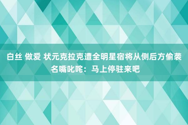 白丝 做爱 状元克拉克遭全明星宿将从侧后方偷袭 名嘴叱咤：马上停驻来吧