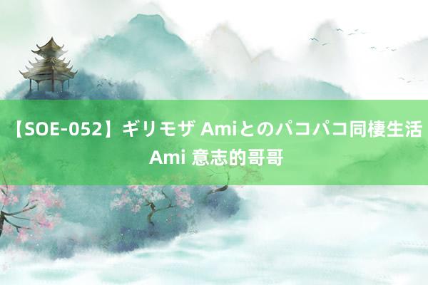 【SOE-052】ギリモザ Amiとのパコパコ同棲生活 Ami 意志的哥哥