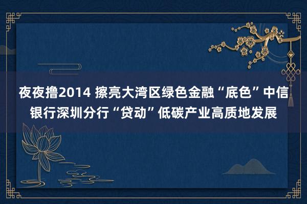 夜夜撸2014 擦亮大湾区绿色金融“底色”中信银行深圳分行“贷动”低碳产业高质地发展