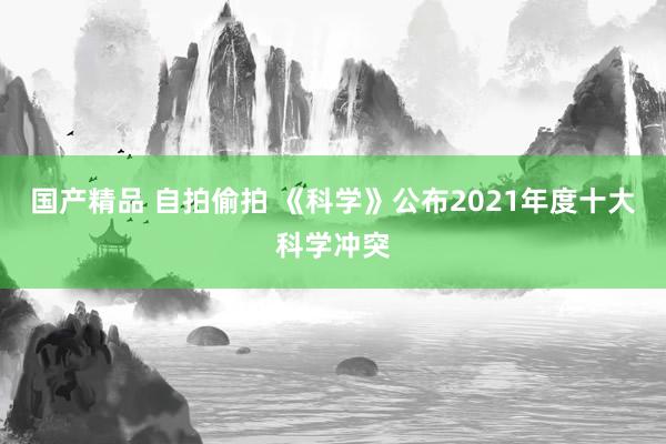 国产精品 自拍偷拍 《科学》公布2021年度十大科学冲突