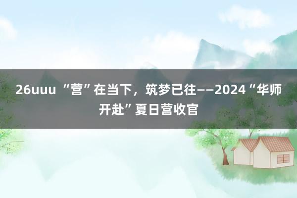 26uuu “营”在当下，筑梦已往——2024“华师开赴”夏日营收官