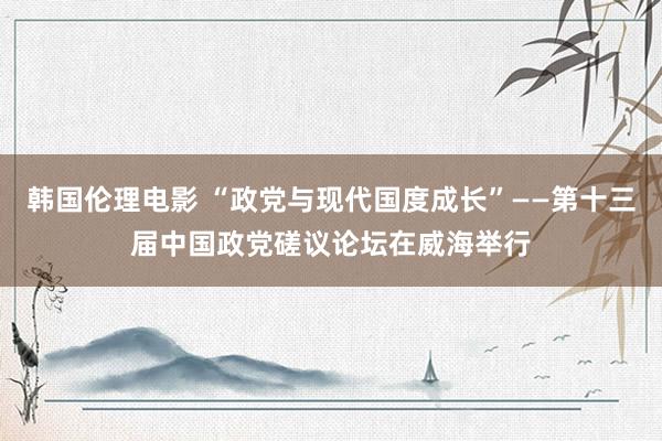 韩国伦理电影 “政党与现代国度成长”——第十三届中国政党磋议论坛在威海举行