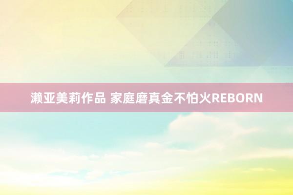 濑亚美莉作品 家庭磨真金不怕火REBORN