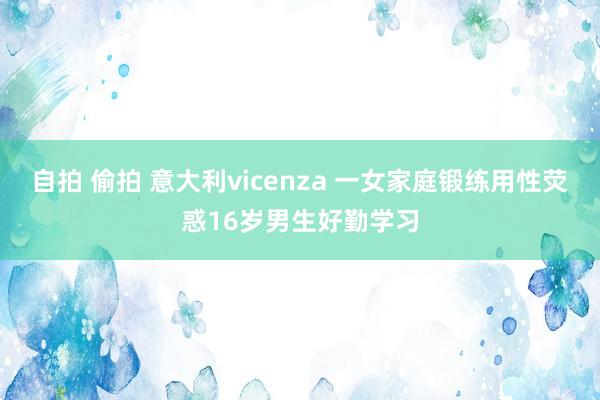 自拍 偷拍 意大利vicenza 一女家庭锻练用性荧惑16岁男生好勤学习