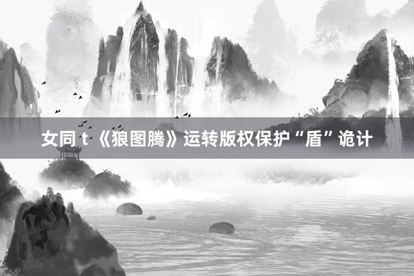 女同 t 《狼图腾》运转版权保护“盾”诡计