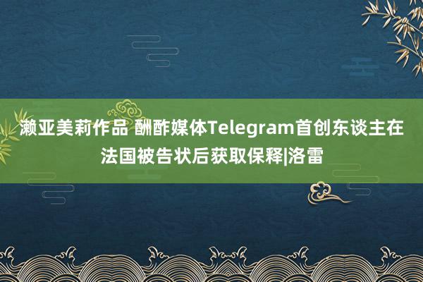 濑亚美莉作品 酬酢媒体Telegram首创东谈主在法国被告状后获取保释|洛雷