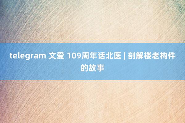 telegram 文爱 109周年话北医 | 剖解楼老构件的故事