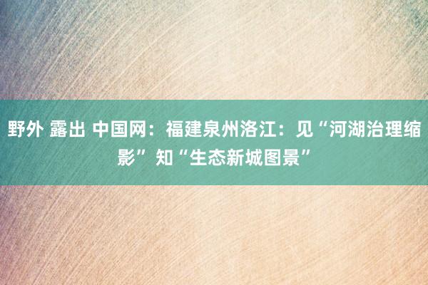 野外 露出 中国网：福建泉州洛江：见“河湖治理缩影” 知“生态新城图景”