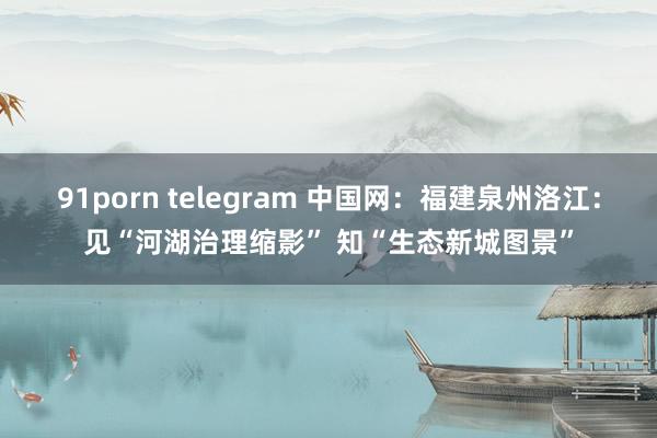 91porn telegram 中国网：福建泉州洛江：见“河湖治理缩影” 知“生态新城图景”