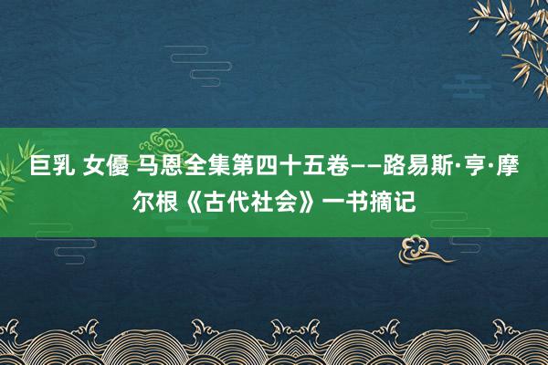 巨乳 女優 马恩全集第四十五卷——路易斯·亨·摩尔根《古代社会》一书摘记