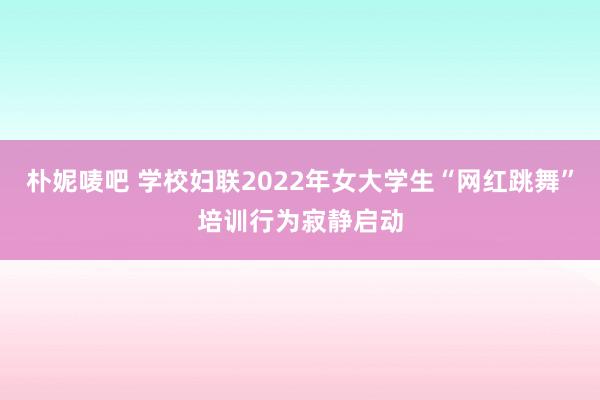 朴妮唛吧 学校妇联2022年女大学生“网红跳舞”培训行为寂静启动