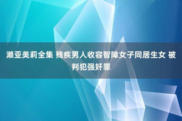 濑亚美莉全集 残疾男人收容智障女子同居生女 被判犯强奸罪