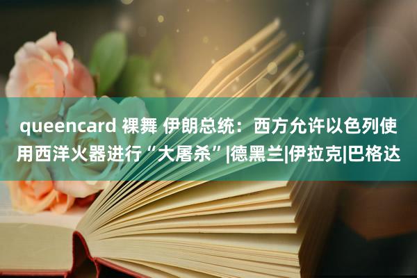 queencard 裸舞 伊朗总统：西方允许以色列使用西洋火器进行“大屠杀”|德黑兰|伊拉克|巴格达