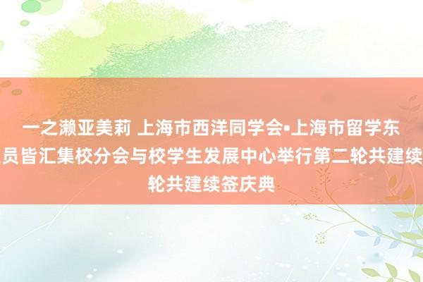 一之濑亚美莉 上海市西洋同学会•上海市留学东说念主员皆汇集校分会与校学生发展中心举行第二轮共建续签庆典