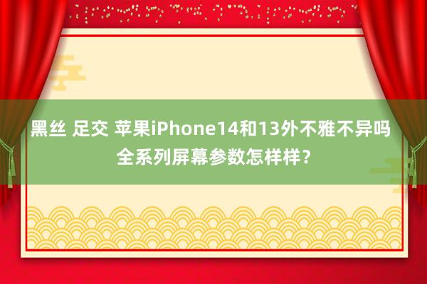 黑丝 足交 苹果iPhone14和13外不雅不异吗 全系列屏幕参数怎样样？