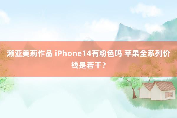 濑亚美莉作品 iPhone14有粉色吗 苹果全系列价钱是若干？