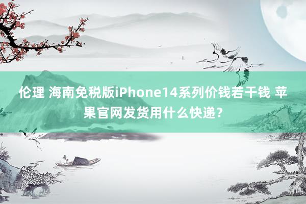 伦理 海南免税版iPhone14系列价钱若干钱 苹果官网发货用什么快递？