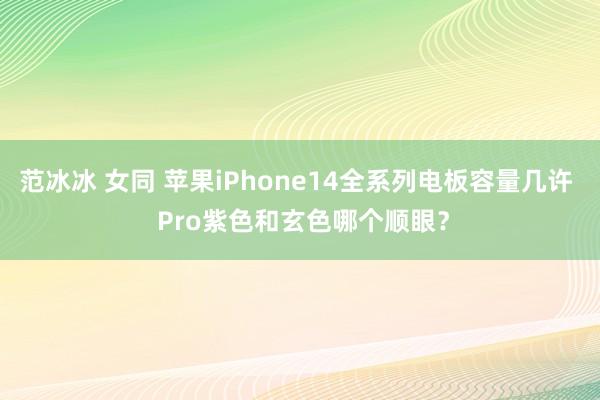 范冰冰 女同 苹果iPhone14全系列电板容量几许  Pro紫色和玄色哪个顺眼？