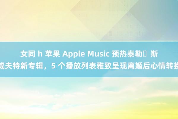 女同 h 苹果 Apple Music 预热泰勒・斯威夫特新专辑，5 个播放列表雅致呈现离婚后心情转换