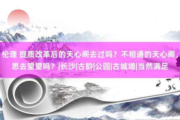 伦理 提质改革后的天心阁去过吗？不相通的天心阁，思去望望吗？|长沙|古韵|公园|古城墙|当然满足