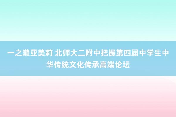 一之濑亚美莉 北师大二附中把握第四届中学生中华传统文化传承高端论坛