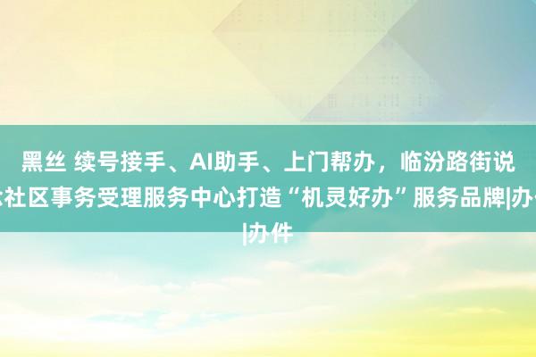 黑丝 续号接手、AI助手、上门帮办，临汾路街说念社区事务受理服务中心打造“机灵好办”服务品牌|办件