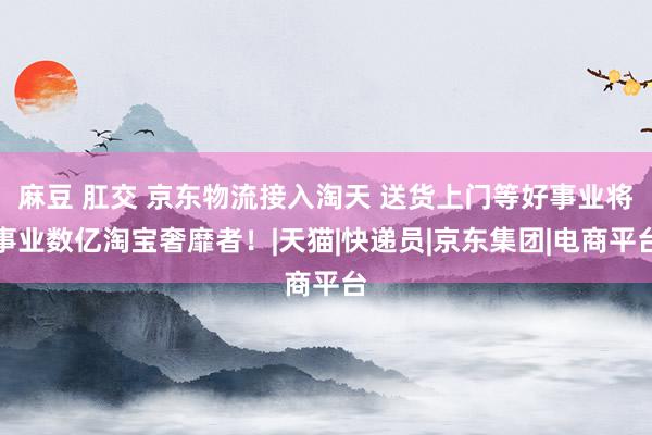 麻豆 肛交 京东物流接入淘天 送货上门等好事业将事业数亿淘宝奢靡者！|天猫|快递员|京东集团|电商平台