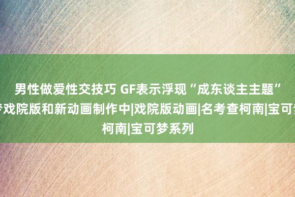 男性做爱性交技巧 GF表示浮现“成东谈主主题”宝可梦戏院版和新动画制作中|戏院版动画|名考查柯南|宝可梦系列