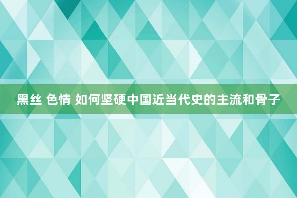 黑丝 色情 如何坚硬中国近当代史的主流和骨子