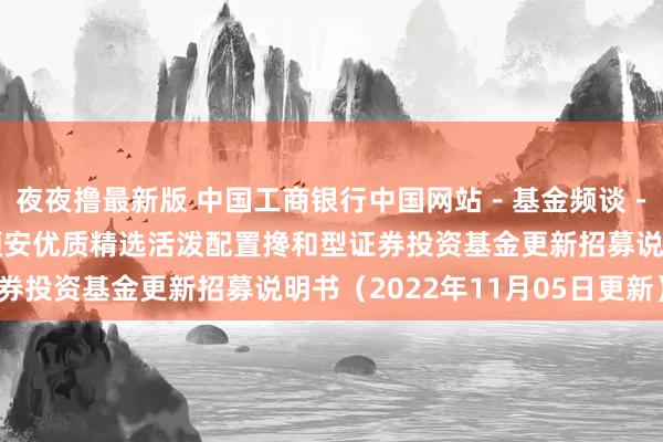 夜夜撸最新版 中国工商银行中国网站－基金频谈－基金公告栏目－金元顺安优质精选活泼配置搀和型证券投资基金更新招募说明书（2022年11月05日更新）