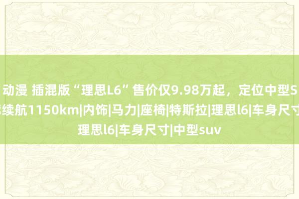 动漫 插混版“理思L6”售价仅9.98万起，定位中型SUV，轮廓续航1150km|内饰|马力|座椅|特斯拉|理思l6|车身尺寸|中型suv